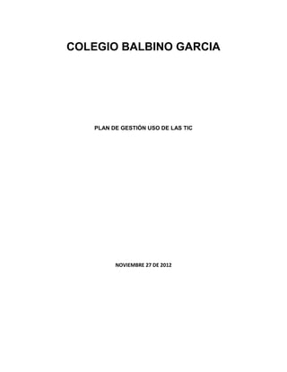 COLEGIO BALBINO GARCIA




   PLAN DE GESTIÓN USO DE LAS TIC




         NOVIEMBRE 27 DE 2012
 