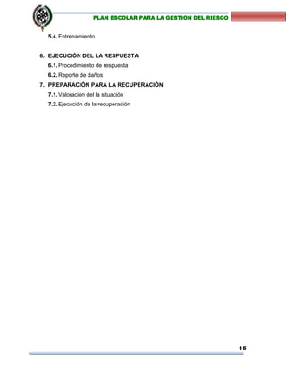 15
PLAN ESCOLAR PARA LA GESTION DEL RIESGO
5.4.Entrenamiento
6. EJECUCIÓN DEL LA RESPUESTA
6.1.Procedimiento de respuesta
6.2.Reporte de daños
7. PREPARACIÓN PARA LA RECUPERACIÓN
7.1.Valoración del la situación
7.2.Ejecución de la recuperación
 