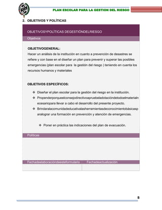 5
PLAN ESCOLAR PARA LA GESTION DEL RIESGO
2. OBJETIVOS Y POLÍTICAS
OBJETIVOSYPOLÍTICAS DEGESTIÓNDELRIESGO
Objetivos
OBJETIVOGENERAL:
Hacer un análisis de la institución en cuanto a prevención de desastres se
refiere y con base en el diseñar un plan para prevenir y superar las posibles
emergencias (plan escolar para la gestión del riesgo ) teniendo en cuenta los
recursos humanos y materiales
OBJETIVOS ESPECÍFICOS:
 Diseñar el plan escolar para la gestión del riesgo en la institución.
 Propenderporqueelconsejodirectivoapruebeladotacióndetodoelmaterialn
ecesariopara llevar a cabo el desarrollo del presente proyecto.
 Brindaralacomunidadeducativalasherramientasdeconocimientobásicasp
aralograr una formación en prevención y atención de emergencias.
 Poner en práctica las indicaciones del plan de evacuación.
 Evaluar y ajustar el plan escolar para la gestión del riesgo de la
institución.
Políticas
Fechadeelaboracióndeesteformulario Fechadeactualización
 