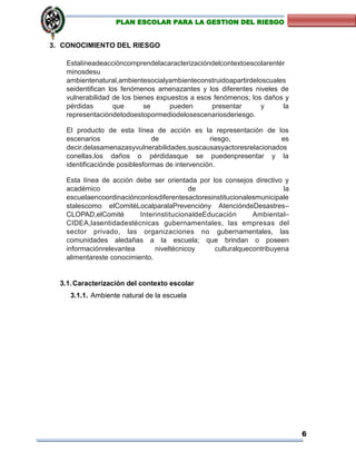 6
PLAN ESCOLAR PARA LA GESTION DEL RIESGO
3. CONOCIMIENTO DEL RIESGO
Estalíneadeaccióncomprendelacaracterizacióndelcontextoescolarentér
minosdesu
ambientenatural,ambientesocialyambienteconstruidoapartirdeloscuales
seidentifican los fenómenos amenazantes y los diferentes niveles de
vulnerabilidad de los bienes expuestos a esos fenómenos; los daños y
pérdidas que se pueden presentar y la
representacióndetodoestopormediodelosescenariosderiesgo.
El producto de esta línea de acción es la representación de los
escenarios de riesgo, es
decir,delasamenazasyvulnerabilidades,suscausasyactoresrelacionados
conellas,los daños o pérdidasque se puedenpresentar y la
identificaciónde posiblesformas de intervención.
Esta línea de acción debe ser orientada por los consejos directivo y
académico de la
escuelaencoordinaciónconlosdiferentesactoresinstitucionalesmunicipale
stalescomo elComitéLocalparalaPrevencióny AtencióndeDesastres–
CLOPAD,elComité InterinstitucionaldeEducación Ambiental–
CIDEA,lasentidadestécnicas gubernamentales, las empresas del
sector privado, las organizaciones no gubernamentales, las
comunidades aledañas a la escuela; que brindan o poseen
informaciónrelevantea niveltécnicoy culturalquecontribuyena
alimentareste conocimiento.
3.1.Caracterización del contexto escolar
3.1.1. Ambiente natural de la escuela
 
