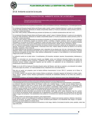 7
PLAN ESCOLAR PARA LA GESTION DEL RIESGO
3.1.2 Ambiente social de la escuela
CARACTERIZACIÓN DEL AMBIENTE SOCIAL DE LA ESCUELA
Caracterizacióndelosaspectossociales,políticos,culturalesyeconómicosdelacomunidad
escolaryaledañaalaescuela.
(Descripcióndelapoblaciónescolarydelaszonasaledañas;cultura,actividadeseconómicas,nivelesdeingreso, formasdeorganización)
En la Institución Educativa Nuestra Señora del Rosario sedes: central1, anexa 2, Abraham Montoya 3, cuenta con una población
escolar de 1600 estudiantes; distribuidos en edades comprendidas desde 5 a 14 años en preescolar y básica primaria y entre 10
y 19 años en básica secundaria.
Son niños, niñas, jóvenes y adolescentes que provienen de familias con un extracto socioeconómico del nivel 1 al 3.
En la Institución Educativa Nuestra Señora del Rosario sedes: central1, anexa 2, Abraham Montoya 3, cuenta con una población
escolar de 1600 estudiantes; distribuidos en edades comprendidas desde 5 a 14 años en preescolar y básica primaria y entre 10
y 19 años en básica secundaria.
Son niños, niñas, jóvenes y adolescentes que provienen de familias con un estrato socioeconómico del nivel 1 al 3. La población
escolar cuenta con estudiantes acogidos por bienestar familiar y remitidos a hogares sustitutos, hecho que genera grandes
dificultades en el proceso de formación y académico, puesto que estos niños en gran parte es transitoria su estadía en dichos
centros y estos los lleva a tener poca claridad sobre normas de comportamiento, respeto, valores, autoestima y afecto.
En su mayoría los estudiantes provienen de familias de escasos recursos económicos, padres que se desempeñan en la labor
agrícola, construcción, comercio independiente, conductores entre otros, madres cabeza de familia que laboran en el servicio
doméstico, aseadoras, oficios varios etc.
Se puede evidenciar que otra parte de estudiantes viven o dependen de sus abuelos (as), tíos (as) o hermanos (as) mayores o
allegados. Debido a esta descomposición familiar poco se aporta al proceso de formación integral de los estudiantes y además
las personas encargadas de estos niños, niñas, jóvenes y adolescentes, no poseen un nivel académico ni una buena formación
integral para brindar como ejemplo.
La institución cuenta con el señor rector, 3 coordinadores y 58 docentes, secretario, tesorera, Sicoorientadora, bibliotecario y
portero.
Apoya a la comunidad con una educación basada cuya misión: somos una Institución Educativa Católica que presta sus
servicios en la modalidad técnica comercial y académica nos proponemos acompañar a los estudiantes en el proceso de
formación humano cristiana, propiciando espacios que den sentido a la exploración de sus competencias y generen la
transformación cultural de la sociedad.
Visión: en el año 2015 la Institución Educativa Nuestra señora del Rosario, será líder en pastoral y una educación de calidad
reconocida capaz de contribuir, con responsabilidad social, al desarrollo de la comunidad Neirana.
Para ello se cuenta con proyectos como la banda sinfónica musicomarcial, la tuna, CRI 21, convenios con el Sena, la
Universidad de Caldas.
En el centro cultural y de servicios Jesús Jiménez Gómez se estimulan y fomentan espacios de formación en danza, teatro,
dibujo, pintura, guitarra, música, literatura garantizando el desarrollo de habilidades artísticas en los niños (as), jóvenes y
adolescentes.
Los docentes brindamos una formación integral la cual pretende por una buena interacción social y buen desempeño laboral.
Descripcióndecómoserelacionanlascondicionessocialesdescritasanteriormenteconlageneraciónde
vulnerabilidadesyfenómenosamenazantesdetiposocionaturalyantrópico.Vercapítulo–2fenómenosamenazantesy vulnerabilidad)
La Institución Educativa Nuestra Señora del Rosario cuenta con 2 plantas físicas y 3 sedes, las dos plantas físicas son:
edificaciones antiguas al igual que la mayoría de las casas aledañas a esta. Edificaciones construidas en bahareque, otras
mixtas y en material unas pocas, cuentan con servicio de acueducto, alcantarillado, redes eléctricas y servicios de teléfono e
internet en pocas viviendas, el carro recolector de basuras presta los servicios durante los días martes y viernes.
Las casas aledañas a las sedes cuentan con el servicio de gas natural, las sedes no cuentan con este servicio.
Los estudiantes de básica secundaria que provienen de las veredas: pueblo viejo, jardín, tareas, descanso, hoyo frio, cuentan
con el servicio de transporte escolar auspiciados por el departamento y la alcaldía municipal, los conductores de los vehículos
pagan el seguro de transporte. A los estudiantes se les solicita en el momento de la matricula fotocopia del carnet de seguridad
social.
Las sedes cuentan con espacios para recreación y sano esparcimiento.
En las sedes se cuenta con la señalización de salidas de emergencia e instalaciones locativas (sistemas, biblioteca. laboratorio),
puntos de encuentro, se poseen 3 extintores, se hacen simulacros para preparar a los estudiantes ante riesgos, se reparten
plegables y se orienta talleres con actores claves.
En la actualidad las instalaciones locativas se encuentran en alto riesgo, debido al mal estado de techos, pisos, paredes, cielos raso,
vigas entre otros
 