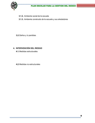 8
PLAN ESCOLAR PARA LA GESTION DEL RIESGO
3.1.2. Ambiente social de la escuela
3.1.3. Ambiente construido de la escuela y sus alrededores
3.2.Daños y /o perdidas
4. INTERVENCIÓN DEL RIESGO
4.1.Medidas estructurales
4.2.Medidas no estructurales
 