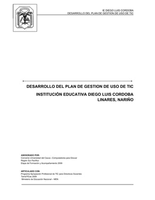 IE DIEGO LUIS CORDOBA
DESARROLLO DEL PLAN DE GESTION DE USO DE TIC
DESARROLLO DEL PLAN DE GESTION DE USO DE TIC
INSTITUCIÓN EDUCATIVA DIEGO LUIS CORDOBA
LINARES, NARIÑO
ASESORADO POR:
Convenio Universidad del Cauca –Computadores para Educar
Región Sur Pacífico
Etapa de Formación y Acompañamiento 2009
ARTICULADO CON:
Programa Apropiación Profesional de TIC para Directivos Docentes
TemaTICas 2009
Ministerio de Educación Nacional – MEN
 