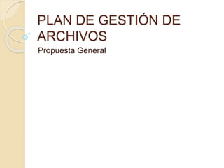 PLAN DE GESTIÓN DE
ARCHIVOS
Propuesta General
 