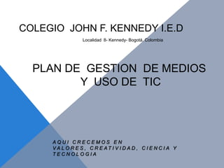 COLEGIO JOHN F. KENNEDY I.E.D
                 Localidad 8- Kennedy- Bogotá. Colombia




  PLAN DE GESTION DE MEDIOS
         Y USO DE TIC




     AQUI CRECEMOS EN
     VA L O R E S , C R E AT I V I D A D , C I E N C I A Y
     TECNOLOGIA
 