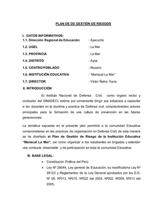 PLAN DE DE GESTIÓN DE RIESGOS
I. DATOS INFORMATIVOS:
1.1. Dirección Regional de Educación : Ayacucho
1.2. UGEL : La Mar
1.3. PROVINCIA : La Mar
1.4. DISTRITO : Ayna
1.5. CENTRO POBLADO : Rosario
1.6. INSTITUCIÓN EDUCATIVA : “Mariscal La Mar”
1.7. DIRECTOR : Víctor Ñahui Yucra
II. INTRODUCCIÓN
El Instituto Nacional de Defensa Civil, como órgano rector y
conductor del SINADECI, estima por conveniente dirigir sus esfuerzos a capacitar
a los docentes en la doctrina y practica de Defensa civil, considerándolos actores
principales para la formación de una cultura de prevención en las futuras
generaciones.
La temática expuesta en el presente plan permitirá a la comunidad Educativa
comprometerse en las practicas de organización en Defensa Civil; de esta manera
se ha diseñado el Plan de Gestión de Riesgo de la Institución Educativa
“Mariscal La Mar”; así como organizar a los estudiantes en brigadas y extender
una conducta observable y de participación en toda la comunidad Educativa.
III. BASE LEGAL:
 Constitución Política del Perú
 Ley Nº 28044, Ley general de Educación, su modificatoria Ley Nº
28123 y Reglamentos de la Ley General aprobados por los D.S.
Nº 06, Nº013, Nº015, Nº022 del 2004; Nº002, Nº009, Nº013 del
2005.
 