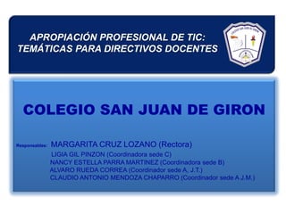 APROPIACIÓN PROFESIONAL DE TIC:
TEMÁTICAS PARA DIRECTIVOS DOCENTES




  COLEGIO SAN JUAN DE GIRON

Responsables:   MARGARITA CRUZ LOZANO (Rectora)
                LIGIA GIL PINZON (Coordinadora sede C)
                NANCY ESTELLA PARRA MARTINEZ (Coordinadora sede B)
                ALVARO RUEDA CORREA (Coordinador sede A, J.T.)
                CLAUDIO ANTONIO MENDOZA CHAPARRO (Coordinador sede A J.M.)
 