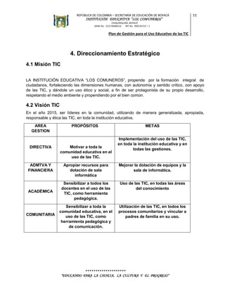 REPÚBLICA DE COLOMBIA – SECRETARÍA DE EDUCACIÓN DE BOYACÁ

INSTITUCIÓN EDUCATIVA “LOS COMUNEROS”

11

CHIQUINQUIRÁ, BOYACÁ
DANE No. 215176000216
NIT No. 900135723 – 1

Plan de Gestión para el Uso Educativo de las TIC

4. Direccionamiento Estratégico
4.1 Misión TIC
LA INSTITUCIÓN EDUCATIVA “LOS COMUNEROS”, propende por la formación integral de
ciudadanos, fortaleciendo las dimensiones humanas, con autonomía y sentido crítico, con apoyo
de las TIC, y dándole un uso ético y social, a fin de ser protagonista de su propio desarrollo,
respetando el medio ambiente y propendiendo por el bien común.

4.2 Visión TIC
En el año 2015, ser líderes en la comunidad, utilizando de manera generalizada, apropiada,
responsable y ética las TIC, en toda la institución educativa.
AREA
GESTION

PROPÓSITOS

METAS
Implementación del uso de las TIC,
en toda la institución educativa y en
todas las gestiones.

DIRECTIVA

Motivar a toda la
comunidad educativa en el
uso de las TIC.

ADMTVA Y
FINANCIERA

Apropiar recursos para
dotación de sala
informática

Mejorar la dotación de equipos y la
sala de informática.

ACADÉMICA

Sensibilizar a todos los
docentes en el uso de las
TIC, como herramienta
pedagógica.

Uso de las TIC, en todas las áreas
del conocimiento

COMUNITARIA

Sensibilizar a toda la
comunidad educativa, en el
uso de las TIC, como
herramienta pedagógica y
de comunicación.

Utilización de las TIC, en todos los
procesos comunitarios y vincular a
padres de familia en su uso.

********************
“EDUCANDO PARA LA CIENCIA, LA CULTURA Y EL PROGRESO”

 