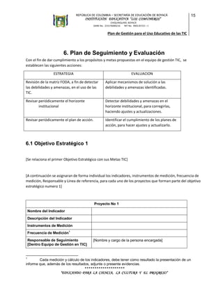 REPÚBLICA DE COLOMBIA – SECRETARÍA DE EDUCACIÓN DE BOYACÁ

INSTITUCIÓN EDUCATIVA “LOS COMUNEROS”

15

CHIQUINQUIRÁ, BOYACÁ
DANE No. 215176000216
NIT No. 900135723 – 1

Plan de Gestión para el Uso Educativo de las TIC

6. Plan de Seguimiento y Evaluación
Con el fin de dar cumplimiento a los propósitos y metas propuestas en el equipo de gestión TIC, se
establecen las siguientes acciones:
ESTRATEGIA

EVALUACION

Revisión de la matriz FODA, a fin de detectar
las debilidades y amenazas, en el uso de las
TIC.

Aplicar mecanismos de solución a las
debilidades y amenazas identificadas.

Revisar periódicamente el horizonte
institucional

Detectar debilidades y amenazas en el
horizonte institucional, para corregirlas,
haciendo ajustes y actualizaciones.

Revisar periódicamente el plan de acción.

Identificar el cumplimiento de los planes de
acción, para hacer ajustes y actualizarlo.

6.1 Objetivo Estratégico 1
[Se relaciona el primer Objetivo Estratégico con sus Metas TIC]

[A continuación se asignaran de forma individual los indicadores, instrumentos de medición, frecuencia de
medición, Responsable y Línea de referencia, para cada uno de los proyectos que forman parte del objetivo
estratégico numero 1]

Proyecto No 1
Nombre del Indicador
Descripción del Indicador
Instrumentos de Medición
Frecuencia de Medición1
Responsable de Seguimiento
[Dentro Equipo de Gestión en TIC]

[Nombre y cargo de la persona encargada]

1

Cada medición y cálculo de los indicadores, debe tener como resultado la presentación de un
informe que, además de los resultados, adjunte o presente evidencias.

********************
“EDUCANDO PARA LA CIENCIA, LA CULTURA Y EL PROGRESO”

 