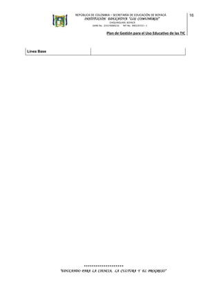 REPÚBLICA DE COLOMBIA – SECRETARÍA DE EDUCACIÓN DE BOYACÁ

INSTITUCIÓN EDUCATIVA “LOS COMUNEROS”
CHIQUINQUIRÁ, BOYACÁ
DANE No. 215176000216
NIT No. 900135723 – 1

Plan de Gestión para el Uso Educativo de las TIC

Línea Base

********************
“EDUCANDO PARA LA CIENCIA, LA CULTURA Y EL PROGRESO”

16

 