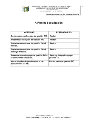 REPÚBLICA DE COLOMBIA – SECRETARÍA DE EDUCACIÓN DE BOYACÁ

INSTITUCIÓN EDUCATIVA “LOS COMUNEROS”
CHIQUINQUIRÁ, BOYACÁ
DANE No. 215176000216
NIT No. 900135723 – 1

Plan de Gestión para el Uso Educativo de las TIC

7. Plan de Socialización

ACTIVIDAD

RESPONSABLES

Conformación del equipo de gestión TIC

Rector

Presentación del plan de Gestión TIC

Rector

Socialización del plan de gestión TIC al
equipo.

Rector

Socialización del plan de gestión TIC al
consejo directivo.

Rector

Presentación del equipo de gestión TIC a
la comunidad educativa.

Rector y delegado equipo
gestión TIC

ejecución plan de gestión para el uso
educativo de las TIC

Rector y equipo gestión TIC

********************
“EDUCANDO PARA LA CIENCIA, LA CULTURA Y EL PROGRESO”

17

 