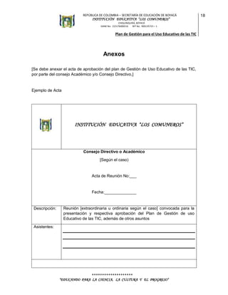 REPÚBLICA DE COLOMBIA – SECRETARÍA DE EDUCACIÓN DE BOYACÁ

INSTITUCIÓN EDUCATIVA “LOS COMUNEROS”
CHIQUINQUIRÁ, BOYACÁ
DANE No. 215176000216
NIT No. 900135723 – 1

Plan de Gestión para el Uso Educativo de las TIC

Anexos
[Se debe anexar el acta de aprobación del plan de Gestión de Uso Educativo de las TIC,
por parte del consejo Académico y/o Consejo Directivo,]

Ejemplo de Acta

INSTITUCIÓN EDUCATIVA “LOS COMUNEROS”

Consejo Directivo o Académico
[Según el caso)

Acta de Reunión No:___

Fecha:______________

Descripción:

Reunión [extraordinaria u ordinaria según el caso] convocada para la
presentación y respectiva aprobación del Plan de Gestión de uso
Educativo de las TIC, además de otros asuntos

Asistentes:

********************
“EDUCANDO PARA LA CIENCIA, LA CULTURA Y EL PROGRESO”

18

 