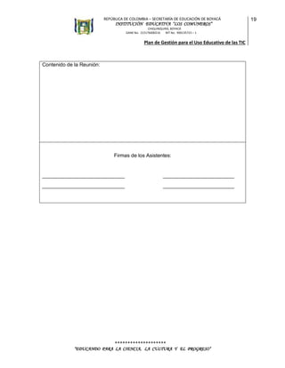 REPÚBLICA DE COLOMBIA – SECRETARÍA DE EDUCACIÓN DE BOYACÁ

INSTITUCIÓN EDUCATIVA “LOS COMUNEROS”
CHIQUINQUIRÁ, BOYACÁ
DANE No. 215176000216
NIT No. 900135723 – 1

Plan de Gestión para el Uso Educativo de las TIC

Contenido de la Reunión:

Firmas de los Asistentes:

_____________________________

_________________________

_____________________________

_________________________

********************
“EDUCANDO PARA LA CIENCIA, LA CULTURA Y EL PROGRESO”

19

 