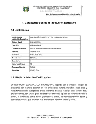 REPÚBLICA DE COLOMBIA – SECRETARÍA DE EDUCACIÓN DE BOYACÁ

INSTITUCIÓN EDUCATIVA “LOS COMUNEROS”

3

CHIQUINQUIRÁ, BOYACÁ
DANE No. 215176000216
NIT No. 900135723 – 1

Plan de Gestión para el Uso Educativo de las TIC

1. Caracterización de la Institución Educativa
1.1 Identificación
Nombre de la
Institución Educativa

INSTITUCIÓN EDUCATIVA TEC. LOS COMUNEROS

Código DANE

215176000216

Dirección

VEREDA SASA

Correo Electrónico

chiquin_ieloscomuneros@sedboyaca.gov.co

Teléfono

320 858 22 15

Municipio

CHIQUINQUIRÁ

Departamento

BOYACÁ

Calendario

A

Numero de Sedes

10

Zona que Atiende

RURAL

Jornadas

COMPLETA

1.2 Misión de la Institución Educativa
LA INSTITUCIÓN EDUCATIVA “LOS COMUNEROS”, propende por la formación integral de
ciudadanos, con un amplio desarrollo en sus dimensiones: humana, intelectual, física, ética y
moral, fortaleciéndoles su capacidad crítica, autonomía, libertad, a fin de que sean gestores de su
propio desarrollo, con un alto grado de sensibilidad ambiental; capaces de comprender desde la
ciencia, la tecnología y demás bienes y valores de la cultura, las mejores condiciones de vida y
convivencia pacífica, que redunden en el mejoramiento individual, familiar y social.

********************
“EDUCANDO PARA LA CIENCIA, LA CULTURA Y EL PROGRESO”

 