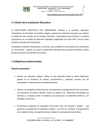 REPÚBLICA DE COLOMBIA – SECRETARÍA DE EDUCACIÓN DE BOYACÁ

INSTITUCIÓN EDUCATIVA “LOS COMUNEROS”

4

CHIQUINQUIRÁ, BOYACÁ
DANE No. 215176000216
NIT No. 900135723 – 1

Plan de Gestión para el Uso Educativo de las TIC

1.3 Visión de la Institución Educativa

La INSTITUCIÓN EDUCATIVA LOS COMUNEROS, ofrecerá a la sociedad, egresados
competentes con formación humanística integral, capaces de emprender proyectos que mejoren
su calidad de vida, acordes con los avances científicos y tecnológicos que armonicen su entorno
sociocultural, en un ámbito de desarrollo sostenible, erigiéndose en el año 2015, como la mejor
Institución educativa de Chiquinquirá.
Visualizamos estrechar mecanismos y convenios, que posibiliten la continuidad de los estudiantes
en la educación superior, así como la cualificación del estamento de padres de familia, a través
del servicio social y la extensión comunitaria.

1.4 Objetivos Institucionales
Objetivos generales



Brindar una educación integral

desde el nivel preescolar hasta la media Académica,

basada en la formación de valores, conocimientos y aptitudes, acordes con las
necesidades e intereses de la comunidad educativa.



Ofrecer a la ciudadanía Chiquinquireña, principalmente al corregimiento de los Comuneros,
una educación de puertas abiertas, donde se respeten las diferencias individuales, los
derechos y se hagan cumplir los deberes, que conduzcan a un desarrollo armónico, con
identidad y autonomía.



Proporcionar programas de educación formal para niños (as) jóvenes y adultos,

que

garantice una preparación humanística y laboral, con el fin de contribuir al mejoramiento
de la calidad de vida, el desarrollo humano integral y la participación democrática.

********************
“EDUCANDO PARA LA CIENCIA, LA CULTURA Y EL PROGRESO”

 
