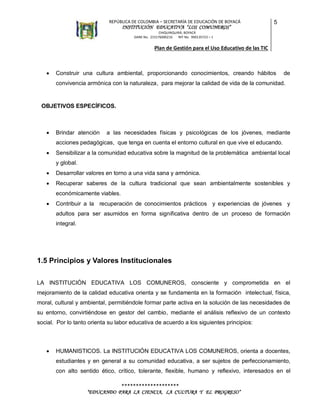 REPÚBLICA DE COLOMBIA – SECRETARÍA DE EDUCACIÓN DE BOYACÁ

INSTITUCIÓN EDUCATIVA “LOS COMUNEROS”

5

CHIQUINQUIRÁ, BOYACÁ
DANE No. 215176000216
NIT No. 900135723 – 1

Plan de Gestión para el Uso Educativo de las TIC



Construir una cultura ambiental, proporcionando conocimientos, creando hábitos

de

convivencia armónica con la naturaleza, para mejorar la calidad de vida de la comunidad.

OBJETIVOS ESPECÍFICOS.



Brindar atención

a las necesidades físicas y psicológicas de los jóvenes, mediante

acciones pedagógicas, que tenga en cuenta el entorno cultural en que vive el educando.


Sensibilizar a la comunidad educativa sobre la magnitud de la problemática ambiental local
y global.



Desarrollar valores en torno a una vida sana y armónica.



Recuperar saberes de la cultura tradicional que sean ambientalmente sostenibles y
económicamente viables.



Contribuir a la recuperación de conocimientos prácticos y experiencias de jóvenes y
adultos para ser asumidos en forma significativa dentro de un proceso de formación
integral.

1.5 Principios y Valores Institucionales
LA INSTITUCIÓN EDUCATIVA LOS COMUNEROS, consciente y comprometida en el
mejoramiento de la calidad educativa orienta y se fundamenta en la formación intelectual, física,
moral, cultural y ambiental, permitiéndole formar parte activa en la solución de las necesidades de
su entorno, convirtiéndose en gestor del cambio, mediante el análisis reflexivo de un contexto
social. Por lo tanto orienta su labor educativa de acuerdo a los siguientes principios:



HUMANISTICOS. La INSTITUCIÓN EDUCATIVA LOS COMUNEROS, orienta a docentes,
estudiantes y en general a su comunidad educativa, a ser sujetos de perfeccionamiento,
con alto sentido ético, crítico, tolerante, flexible, humano y reflexivo, interesados en el
********************
“EDUCANDO PARA LA CIENCIA, LA CULTURA Y EL PROGRESO”

 