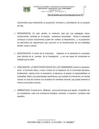 REPÚBLICA DE COLOMBIA – SECRETARÍA DE EDUCACIÓN DE BOYACÁ

INSTITUCIÓN EDUCATIVA “LOS COMUNEROS”

6

CHIQUINQUIRÁ, BOYACÁ
DANE No. 215176000216
NIT No. 900135723 – 1

Plan de Gestión para el Uso Educativo de las TIC

conocimiento para fundamentar su proyección, formación y consolidación de su proyecto
de vida.



PEDAGÓGICOS. En este sentido, la institución opta por una pedagogía activa,
constructivista, centrada en el proceso

enseñanza aprendizaje,

donde el estudiante

construya su propio conocimiento a partir del análisis, la interpretación, y la proposición
de alternativas de mejoramiento que concurran en la transformación de sus realidades
familiar, social y cultural.



INVESTIGATIVO. A través de la motivación,

despertar en el estudiante la curiosidad,

para inducirlo en el proceso de la investigación

y así sea capaz de comprender la

realidad que lo rodea.



AXIOLÓGICOS. LA INSTITUCIÓN EDUCATIVA LOS COMUNEROS orienta la educación,
hacia la formación ética y moral a través de la integración de la comunidad educativa,
fortaleciendo valores como: la autoestima, la tolerancia, el respeto, la responsabilidad, la
honestidad, afecto y los aprendizajes significativos, que orientan la convivencia y el rescate
cultural, en aras de construir una sociedad con identidad nacional, que pueda entender el
entorno y los pueda vivenciar.



AMBIENTALES. A través de la Reflexión, acerca de las leyes que regulan el equilibrio de
los ecosistemas, crear una consciencia ecológica, tendiente a mantener constante este
equilibrio.

********************
“EDUCANDO PARA LA CIENCIA, LA CULTURA Y EL PROGRESO”

 