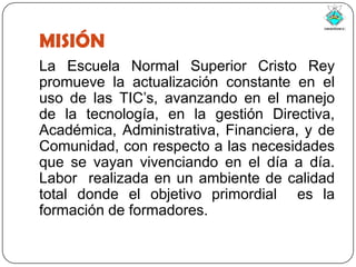 MISIÓNLa Escuela Normal Superior Cristo Rey promueve la actualización constante en el uso de las TIC’s, avanzando en el manejo de la tecnología, en la gestión Directiva, Académica, Administrativa, Financiera, y de Comunidad, con respecto a las necesidades que se vayan vivenciando en el día a día. Labor  realizada en un ambiente de calidad total donde el objetivo primordial  es la formación de formadores.