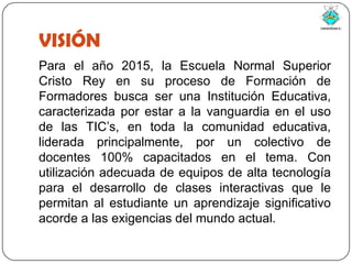 VISIÓNPara el año 2015, la Escuela Normal Superior Cristo Rey en su proceso de Formación de Formadores busca ser una Institución Educativa,  caracterizada por estar a la vanguardia en el uso de las TIC’s, en toda la comunidad educativa, liderada principalmente, por un colectivo de docentes 100% capacitados en el tema. Con utilización adecuada de equipos de alta tecnología para el desarrollo de clases interactivas que le permitan al estudiante un aprendizaje significativo acorde a las exigencias del mundo actual.