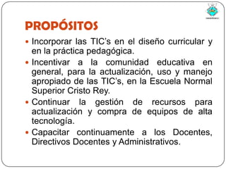 PROPÓSITOSIncorporar las TIC’s en el diseño curricular y en la práctica pedagógica.Incentivar a la comunidad educativa en general, para la actualización, uso y manejo apropiado de las TIC’s, en la Escuela Normal Superior Cristo Rey.Continuar la gestión de recursos para actualización y compra de equipos de alta tecnología.Capacitar continuamente a los Docentes, Directivos Docentes y Administrativos.