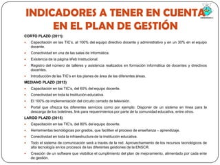 INDICADORES A TENER EN CUENTA EN EL PLAN DE GESTIÓNCORTO PLAZO (2011):Capacitación en las TIC’s, al 100% del equipo directivo docente y administrativo y en un 30% en el equipo docente.Conectividad en una de las salas de informática.Existencia de la página Web Institucional.Registro del número de talleres y asistencia realizados en formación informática de docentes y directivos docentes.Introducción de las TIC’s en los planes de área de las diferentes áreas.MEDIANO PLAZO (2013)Capacitación en las TIC’s, del 60% del equipo docente.Conectividad en toda la Institución educativa.El 100% de implementación del circuito cerrado de televisión.Portal que ofrezca los diferentes servicios como por ejemplo: Disponer de un sistema en línea para la descarga de los boletines, link para requerimientos por parte de la comunidad educativa, entre otros.LARGO PLAZO (2015)Capacitación en las TIC’s, del 80% del equipo docente.Herramientas tecnológicas por grados, que faciliten el proceso de enseñanza – aprendizaje.Conectividad en toda la infraestructura de la Institución educativa.Todo el sistema de comunicación será a través de la red. Aprovechamiento de los recursos tecnológicos de alta tecnología en los procesos de las diferentes gestiones de la ENSCR.Creación de un software que visibilice el cumplimiento del plan de mejoramiento, alimentado por cada ente de gestión.