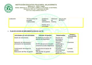 INSTITUCIÒN EDUCATIVA POLICARPA SALAVARRIETA
                                MIRAVALLE – DAPA, YUMBO
              SEDES: MIRAVALLE, ALTO DAPA, YUMBILLO, SALAZAR, LA BUITRERA.
                          Resolución 2981 del 1º septiembre de 2009.
                              Km 9 vía a Dapa teléfono 550 81 15




     evaluación.                 TIC’S en todos los       académica.     Valoracion    que se usan
                                 procesos                 Gestión        es.           las TIC’S.
                                 institucionales.         administrativa Horarios.
                                                          .
                                                          Gestión de la
                                                          comunidad.


8.    PLAN DE ACCION DE IMPLEMENTACION DE LAS TIC

                                                                                                         Tiempo y
             Actividades y/o sub actividades          Indicador de gestión         Responsables
                                                                                                       Presupuesto
             Diseño de instrumentos.            Se diseña la encuesta y el        Docente de         1 semana.
                                                ejercicio de diagnóstico.         tecnología e
                                                                                  Informática.
             Aplicación de instrumentos y                                         Rectora-           2 Semanas
             priorización de necesidades.       El 90% del personal vinculado     coordinador y
                                                presenta la prueba diagnóstica.   docente de
                                                                                  Informática.
             Conformación del equipo de         Se estructura el equipo de        Docentes           1 jornada.
             gestión.                           gestión .                         Administrativos.
             Elaboración del Plan de gestión.   70% del Plan de gestión           Equipo de          4 semanas.
                                                elaborado.                        gestión en TIC’S
 