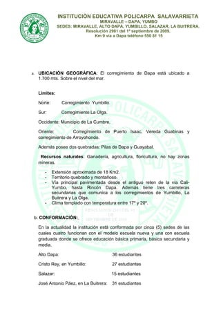 INSTITUCIÒN EDUCATIVA POLICARPA SALAVARRIETA
                               MIRAVALLE – DAPA, YUMBO
             SEDES: MIRAVALLE, ALTO DAPA, YUMBILLO, SALAZAR, LA BUITRERA.
                         Resolución 2981 del 1º septiembre de 2009.
                             Km 9 vía a Dapa teléfono 550 81 15




a. UBICACIÓN GEOGRÁFICA: El corregimiento de Dapa está ubicado a
  1.700 mts. Sobre el nivel del mar.


  Límites:

  Norte:       Corregimiento Yumbillo.

  Sur:         Corregimiento La Olga.

  Occidente: Municipio de La Cumbre.

  Oriente:         Corregimiento de Puerto Isaac, Vereda Guabinas y
  corregimiento de Arroyohondo.

  Además posee dos quebradas: Pilas de Dapa y Guayabal.

   Recursos naturales: Ganadería, agricultura, floricultura, no hay zonas
  mineras.

     -     Extensión aproximada de 18 Km2.
     -     Territorio quebrado y montañoso.
     -     Vía principal pavimentada desde el antiguo reten de la vía Cali-
           Yumbo, hasta Rincón Dapa. Además tiene tres carreteras
           secundarias que comunica a los corregimientos de Yumbillo, La
           Buitrera y La Olga.
     -     Clima templado con temperatura entre 17º y 20º.


b. CONFORMACIÓN:

  En la actualidad la institución está conformada por cinco (5) sedes de las
  cuales cuatro funcionan con el modelo escuela nueva y una con escuela
  graduada donde se ofrece educación básica primaria, básica secundaria y
  media.

  Alto Dapa:                             36 estudiantes

  Cristo Rey, en Yumbillo:               27 estudiantes

  Salazar:                               15 estudiantes

  José Antonio Páez, en La Buitrera:     31 estudiantes
 