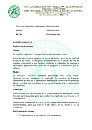 INSTITUCIÒN EDUCATIVA POLICARPA SALAVARRIETA
                               MIRAVALLE – DAPA, YUMBO
             SEDES: MIRAVALLE, ALTO DAPA, YUMBILLO, SALAZAR, LA BUITRERA.
                         Resolución 2981 del 1º septiembre de 2009.
                             Km 9 vía a Dapa teléfono 550 81 15




   Policarpa Salavarrieta en Miravalle: 401 estudiantes

   Adultos                               60 estudiantes

   TOTAL                                570 estudiantes



GESTIÓN DIRECTIVA

Horizonte Institucional

Visión:

La institución educativa “Policarpa Salavarrieta” tiene como visión:

liderar al año 2010 los procesos de educación media, en el sector rural del
municipio de Yumbo, contribuyendo al mejoramiento de la calidad de vida de
nuestros estudiantes y sus familias, mediante la utilización de técnicas y
tecnologías agroindustriales como eje de progreso y preocupación por su
entorno.

Misión:
La institución educativa “Policarpa Salavarrieta” tiene como misión:
promover en sus estudiantes el desarrollo de procesos de liderazgo
comunitario, a través de la participación democrática, propositiva con principios
éticos y morales, que contribuyen a su crecimiento personal y el mejoramiento
de su entorno.

Creencias:

Nuestras creencias hacen énfasis en la preparación de los estudiantes, en las
técnicas agroindustriales, para que puedan desempeñarse con eficacia en el
campo laboral.

Creemos que es necesario educar a los estudiantes en los valores de respeto y
responsabilidad, para que lleguen a ser líderes en su familia y en su
comunidad.

Políticas Institucionales:

   -   Consideración de la normatividad educativa vigente
 