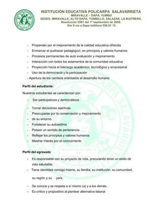 INSTITUCIÒN EDUCATIVA POLICARPA SALAVARRIETA
                               MIRAVALLE – DAPA, YUMBO
             SEDES: MIRAVALLE, ALTO DAPA, YUMBILLO, SALAZAR, LA BUITRERA.
                         Resolución 2981 del 1º septiembre de 2009.
                             Km 9 vía a Dapa teléfono 550 81 15




   -   Propender por el mejoramiento de la calidad educativa ofrecida
   -   Enmarcar el quehacer pedagógico, en principios y valores humanos
   -   Procesos permanentes de auto evaluación y mejoramiento
   -   Interacción con todos los estamentos de la comunidad educativa
   -   Proyección hacia el liderazgo académico, tecnológico y empresarial
   -   Uso de la democracia y la participación
   - Apertura de los cambios orientados al desarrollo humano

Perfil del estudiante:

Nuestros estudiantes se caracterizan por:

   -   Ser participativos y democráticos

   -   Tomar decisiones asertivas
   -   Preocuparse por la conservación y mejoramiento
   -   de su entorno.
   -   Fortalecer su autoestima
   -   Poseer un sentido de pertenencia
   -   Reflejar los principios y valores humanos
   -   Mostrar interés por el conocimiento


Perfil del egresado

   -   Es responsable con su proyecto de vida, procurando tener un estilo de
       vida saludable.
   -   Tiene identidad consigo mismo, su familia, su institución, su comunidad,

       su región y su    país.

   -   Se conoce y se respeta a sí mismo (a) y a los demás.
   -   Es crítico y propositivo al plantear alternativa laboral.
 