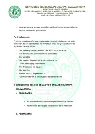 INSTITUCIÒN EDUCATIVA POLICARPA SALAVARRIETA
                              MIRAVALLE – DAPA, YUMBO
            SEDES: MIRAVALLE, ALTO DAPA, YUMBILLO, SALAZAR, LA BUITRERA.
                        Resolución 2981 del 1º septiembre de 2009.
                            Km 9 vía a Dapa teléfono 550 81 15




   -   Aspira a superar su nivel educativo, perfeccionando su competencia,
       laboral, académica y ciudadana.


Perfil del docente

El educador policarpeño, como orientador inmediato de los procesos de
formación de sus estudiantes, ha de reflejar en su ser y su quehacer las
siguientes características:

   -   Ser idóneo y comprometido - Ser ético y con vocación
   -   Ser dinamizador y orientador del aprendizaje
   -   Ser sensible
   -   Ser modelo de principios y valores humanos
   -   Tener liderazgo y convivencia
   -   Ser Trabajador en equipo
   -   Ser asertivo
   -   Poseer sentido de pertenencia
   -   Ser motivador en la construcción del conocimiento



2. DIAGNOSTICO DEL USO DE LAS TIC´S EN LA I.E POLICARPA

  SALAVARRIETA

  A. DEBILIDADES:



            •    No se cuenta con conectividad permanente de internet

            •    Insuficiencia de equipos en las sedes de la institución



  B. FORTALEZAS
 