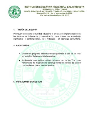 INSTITUCIÒN EDUCATIVA POLICARPA SALAVARRIETA
                              MIRAVALLE – DAPA, YUMBO
            SEDES: MIRAVALLE, ALTO DAPA, YUMBILLO, SALAZAR, LA BUITRERA.
                        Resolución 2981 del 1º septiembre de 2009.
                            Km 9 vía a Dapa teléfono 550 81 15




4.   MISIÓN DEL EQUIPO

Promover en nuestra comunidad educativa el proceso de implementación de
las técnicas de información y comunicación, para obtener un aprendizaje
significativo y contemporáneo, que fortalezca   el liderazgo comunitario.


5. PROPOSITOS



      •   Diseñar un programa estructurado que garantice el uso de las Tics
          en beneficio de la comunidad educativa.

      •   Implementar una política institucional en el uso de las Tics como
          herramienta del mejoramiento continuo dentro del proceso de calidad
          que es planear, hacer, verifica y actuar.




6. INDICADORES DE GESTION
 