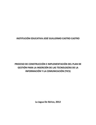 INSTITUCIÓN EDUCATIVA JOSÉ GUILLERMO CASTRO CASTRO




PROCESO DE CONSTRUCCIÓN E IMPLEMENTACIÓN DEL PLAN DE
  GESTIÓN PARA LA INSERCIÓN DE LAS TECNOLOGÍAS DE LA
        INFORMACIÓN Y LA COMUNICACIÓN (TICS)




                La Jagua De Ibirico, 2012
 