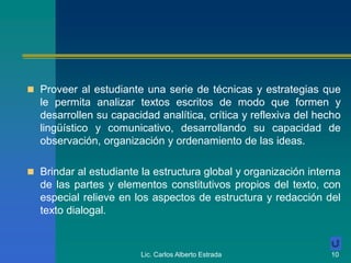 Lic. Carlos Alberto Estrada 10
 Proveer al estudiante una serie de técnicas y estrategias que
le permita analizar textos escritos de modo que formen y
desarrollen su capacidad analítica, crítica y reflexiva del hecho
lingüístico y comunicativo, desarrollando su capacidad de
observación, organización y ordenamiento de las ideas.
 Brindar al estudiante la estructura global y organización interna
de las partes y elementos constitutivos propios del texto, con
especial relieve en los aspectos de estructura y redacción del
texto dialogal.
 