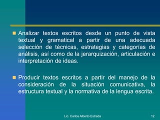 Lic. Carlos Alberto Estrada 12
 Analizar textos escritos desde un punto de vista
textual y gramatical a partir de una adecuada
selección de técnicas, estrategias y categorías de
análisis, así como de la jerarquización, articulación e
interpretación de ideas.
 Producir textos escritos a partir del manejo de la
consideración de la situación comunicativa, la
estructura textual y la normativa de la lengua escrita.
 
