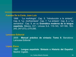 Lic. Carlos Alberto Estrada 16
Fuentes De la Corte, Juan Luis
1998 “La morfología”. Cap. 5. “Introducción a la sintaxis”.
Cap. 6. “La morfosintaxis”. Cap. 7. “La sintaxis”. Cap. 8. y “La
semántica”. Cap. 9. en su Gramática moderna de la lengua
española. México, D.F.: Limusa S.A. 115-143, 147-160, 163-
243, 247-272 y 275-295.
Larousse Editorial
2005 Manual práctico de sintaxis: Tomo 8. Barcelona:
Larousse Editorial
López, Elena
1987 Lengua española: Sintaxis e Historia del Español.
Madrid: Ingelek.
 