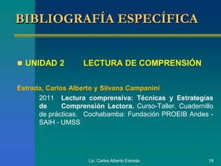 Lic. Carlos Alberto Estrada 18
 UNIDAD 2 LECTURA DE COMPRENSIÓN
Estrada, Carlos Alberto y Silvana Campanini
2011 Lectura comprensiva: Técnicas y Estrategias
de Comprensión Lectora. Curso-Taller. Cuadernillo
de prácticas. Cochabamba: Fundación PROEIB Andes -
SAIH - UMSS
BIBLIOGRAFÍA ESPECÍFICA
 