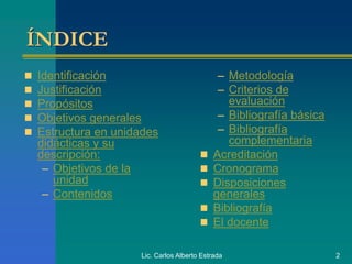 Lic. Carlos Alberto Estrada 2
ÍNDICE
 Identificación
 Justificación
 Propósitos
 Objetivos generales
 Estructura en unidades
didácticas y su
descripción:
– Objetivos de la
unidad
– Contenidos
– Metodología
– Criterios de
evaluación
– Bibliografía básica
– Bibliografía
complementaria
 Acreditación
 Cronograma
 Disposiciones
generales
 Bibliografía
 El docente
 