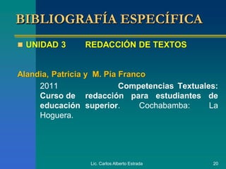 Lic. Carlos Alberto Estrada 20
 UNIDAD 3 REDACCIÓN DE TEXTOS
Alandia, Patricia y M. Pía Franco
2011 Competencias Textuales:
Curso de redacción para estudiantes de
educación superior. Cochabamba: La
Hoguera.
BIBLIOGRAFÍA ESPECÍFICA
 