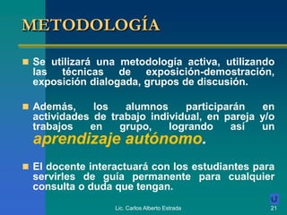 Lic. Carlos Alberto Estrada 21
METODOLOGÍA
 Se utilizará una metodología activa, utilizando
las técnicas de exposición-demostración,
exposición dialogada, grupos de discusión.
 Además, los alumnos participarán en
actividades de trabajo individual, en pareja y/o
trabajos en grupo, logrando así un
aprendizaje autónomo.
 El docente interactuará con los estudiantes para
servirles de guía permanente para cualquier
consulta o duda que tengan.
 