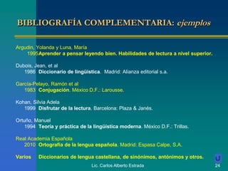 Lic. Carlos Alberto Estrada 24
BIBLIOGRAFÍA COMPLEMENTARIA: ejemplos
Argudin, Yolanda y Luna, María
1995Aprender a pensar leyendo bien. Habilidades de lectura a nivel superior.
Dubois, Jean, et al
1986 Diccionario de lingüística. Madrid: Alianza editorial s.a.
García-Pelayo, Ramón et al
1983 Conjugación. México D.F.: Larousse.
Kohan, Silvia Adela
1999 Disfrutar de la lectura. Barcelona: Plaza & Janés.
Ortuño, Manuel
1994 Teoría y práctica de la lingüística moderna. México D.F.: Trillas.
Real Academia Española
2010 Ortografía de la lengua española. Madrid: Espasa Calpe, S.A.
Varios Diccionarios de lengua castellana, de sinónimos, antónimos y otros.
 