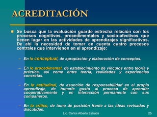 Lic. Carlos Alberto Estrada 25
ACREDITACIÓN
 Se busca que la evaluación guarde estrecha relación con los
procesos cognitivos, procedimentales y socio-afectivos que
tienen lugar en las actividades de aprendizajes significativos.
De ahí la necesidad de tomar en cuenta cuatro procesos
centrales que intervienen en el aprendizaje:
– En lo conceptual, de apropiación y elaboración de conceptos.
– En lo procedimental, de establecimiento de vínculos entre teoría y
práctica, así como entre teoría, realidades y experiencias
concretas.
– En lo actitudinal, de asunción de responsabilidad en el propio
aprendizaje, de tomarle gusto al proceso de aprender
cooperativamente y en interacción permanente con sus
compañeros.
– En lo crítico, de toma de posición frente a las ideas revisadas y
discutidas.
 