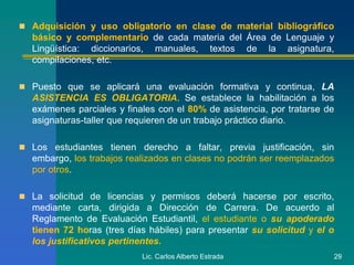  Adquisición y uso obligatorio en clase de material bibliográfico
básico y complementario de cada materia del Área de Lenguaje y
Lingüística: diccionarios, manuales, textos de la asignatura,
compilaciones, etc.
 Puesto que se aplicará una evaluación formativa y continua, LA
ASISTENCIA ES OBLIGATORIA. Se establece la habilitación a los
exámenes parciales y finales con el 80% de asistencia, por tratarse de
asignaturas-taller que requieren de un trabajo práctico diario.
 Los estudiantes tienen derecho a faltar, previa justificación, sin
embargo, los trabajos realizados en clases no podrán ser reemplazados
por otros.
 La solicitud de licencias y permisos deberá hacerse por escrito,
mediante carta, dirigida a Dirección de Carrera. De acuerdo al
Reglamento de Evaluación Estudiantil, el estudiante o su apoderado
tienen 72 horas (tres días hábiles) para presentar su solicitud y el o
los justificativos pertinentes.
Lic. Carlos Alberto Estrada 29
 