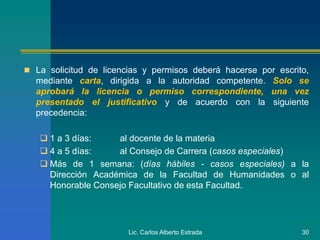  La solicitud de licencias y permisos deberá hacerse por escrito,
mediante carta, dirigida a la autoridad competente. Solo se
aprobará la licencia o permiso correspondiente, una vez
presentado el justificativo y de acuerdo con la siguiente
precedencia:
 1 a 3 días: al docente de la materia
 4 a 5 días: al Consejo de Carrera (casos especiales)
 Más de 1 semana: (días hábiles - casos especiales) a la
Dirección Académica de la Facultad de Humanidades o al
Honorable Consejo Facultativo de esta Facultad.
Lic. Carlos Alberto Estrada 30
 