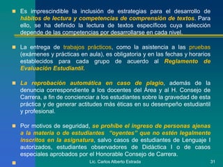  Es imprescindible la inclusión de estrategias para el desarrollo de
hábitos de lectura y competencias de comprensión de textos. Para
ello, se ha definido la lectura de textos específicos cuya selección
depende de las competencias por desarrollarse en cada nivel.
 La entrega de trabajos prácticos, como la asistencia a las pruebas
(exámenes y prácticas en aula), es obligatoria y en las fechas y horarios
establecidos para cada grupo de acuerdo al Reglamento de
Evaluación Estudiantil.
 La reprobación automática en caso de plagio, además de la
denuncia correspondiente a los docentes del Área y al H. Consejo de
Carrera, a fin de concienciar a los estudiantes sobre la gravedad de esta
práctica y de generar actitudes más éticas en su desempeño estudiantil
y profesional.
 Por motivos de seguridad, se prohíbe el ingreso de personas ajenas
a la materia o de estudiantes “oyentes” que no estén legalmente
inscritos en la asignatura, salvo casos de estudiantes de Lenguaje I
autorizados, estudiantes observadores de Didáctica I o de casos
especiales aprobados por el Honorable Consejo de Carrera.
 Lic. Carlos Alberto Estrada 31
 