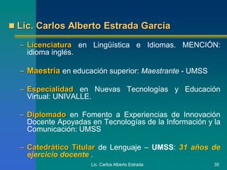 Lic. Carlos Alberto Estrada 35
 Lic. Carlos Alberto Estrada García
– Licenciatura en Lingüística e Idiomas. MENCIÓN:
idioma inglés.
– Maestría en educación superior: Maestrante - UMSS
– Especialidad en Nuevas Tecnologías y Educación
Virtual: UNIVALLE.
– Diplomado en Fomento a Experiencias de Innovación
Docente Apoyadas en Tecnologías de la Información y la
Comunicación: UMSS
– Catedrático Titular de Lenguaje – UMSS: 31 años de
ejercicio docente .
 