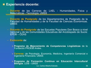 Lic. Carlos Alberto Estrada 36
 Experiencia docente:
– Docente de las Carreras de: LAEL - Humanidades, Física y
Matemáticas - Tecnología. UMSS
– Docente de Postgrado de los Departamentos de Postgrado de la
Facultad de Humanidades y de la Facultad de Ciencias Económicas.
UMSS
– Docente de Postgrado de las Escuelas Populares Don Bosco a nivel
nacional y de las Comunidades Educativas del Arzobispado de Sucre:
EPDB – CEAS
– Exdocente de:
 Programa de Mejoramiento de Competencias Lingüísticas de la
Fundación PROEIB Andes.
 Carreras: de Psicología, Economía, Medicina, Ingeniería Comercial e
Ingeniería Financiera. UMSS
 Programa de Formación Continua en Educación Intercultural
Bilingüe. LEIB - UMSS
 
