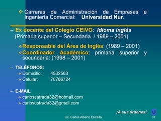 Lic. Carlos Alberto Estrada 37
– TELÉFONOS:
 Domicilio: 4532563
 Celular: 70766724
– E-MAIL
 carlosestrada32@hotmail.com
 carlosestrada32@gmail.com
 Carreras de Administración de Empresas e
Ingeniería Comercial: Universidad Nur.
– Ex docente del Colegio CEIVO: Idioma inglés
(Primaria superior – Secundaria / 1989 – 2001)
Responsable del Área de Inglés: (1989 – 2001)
Coordinador Académico: primaria superior y
secundaria: (1998 – 2001)
¡A sus órdenes!
 