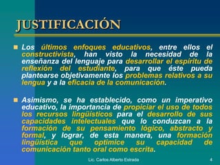 Lic. Carlos Alberto Estrada 4
JUSTIFICACIÓN
 Los últimos enfoques educativos, entre ellos el
constructivista, han visto la necesidad de la
enseñanza del lenguaje para desarrollar el espíritu de
reflexión del estudiante, para que éste pueda
plantearse objetivamente los problemas relativos a su
lengua y a la eficacia de la comunicación.
 Asimismo, se ha establecido, como un imperativo
educativo, la importancia de propiciar el uso de todos
los recursos lingüísticos para el desarrollo de sus
capacidades intelectuales que lo conduzcan a la
formación de su pensamiento lógico, abstracto y
formal, y lograr, de esta manera, una formación
lingüística que optimice su capacidad de
comunicación tanto oral como escrita.
 