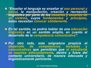 Lic. Carlos Alberto Estrada 5
 “Enseñar el lenguaje es enseñar el uso personal y
social, la manipulación, creación y recreación
lingüística por parte de los usuarios y usuarias de
un sistema, cuyos fundamentos y principios,
éstos necesitan conocer sólidamente.
 En tal sentido, se podría hablar de una educación
lingüística en un sentido amplio, en cuanto al
desarrollo de la competencia comunicativa”.
 Por otro lado, esta asignatura propicia el
desarrollo de competencias textuales y
comunicativas que permitirán que el estudiante
se exprese adecuadamente, dentro y fuera del
contexto universitario, de manera adecuada y
lingüísticamente pertinente.
 