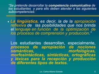 Lic. Carlos Alberto Estrada 6
 La lingüística, es decir, la de la apropiación
reflexiva de las posibilidades que nos brinda
el lenguaje en función de la optimización de
los procesos de comprensión y producción.”
Los estudiantes desarrollan, especialmente,
procesos de apropiación de nociones
semánticas, morfológicas,
morfosintácticas, sintácticas, ortográficas
y léxicas para la recepción y producción
de diferentes tipos de textos.
“Se pretende desarrollar la competencia comunicativa de
los estudiantes y para ello deben atender a las siguientes
subcompetencias:
 